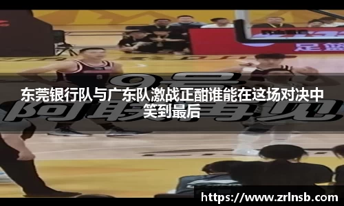 东莞银行队与广东队激战正酣谁能在这场对决中笑到最后